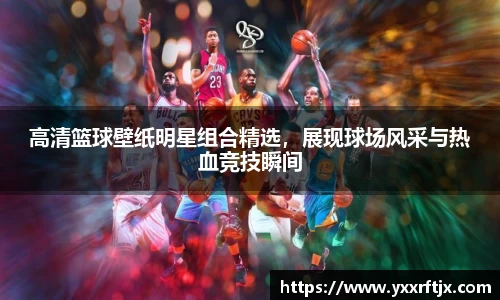高清篮球壁纸明星组合精选，展现球场风采与热血竞技瞬间
